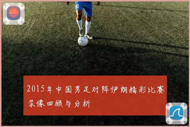 2015年中国男足对阵伊朗精彩比赛录像回顾与分析
