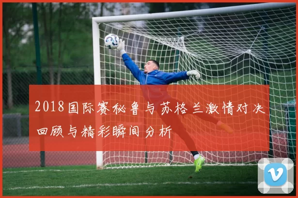 2018国际赛秘鲁与苏格兰激情对决回顾与精彩瞬间分析