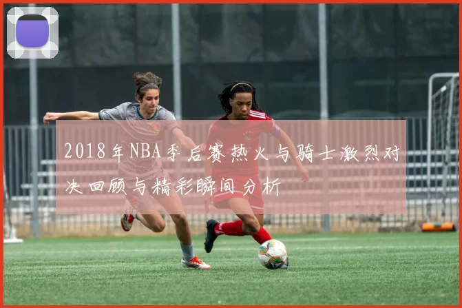 2018年NBA季后赛热火与骑士激烈对决回顾与精彩瞬间分析