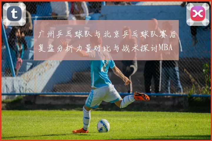 广州乒乓球队与北京乒乓球队赛后复盘分析力量对比与战术探讨MBA