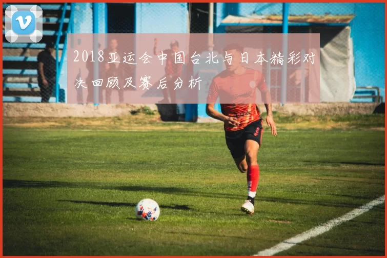 2018亚运会中国台北与日本精彩对决回顾及赛后分析