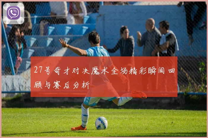 27号奇才对决魔术全场精彩瞬间回顾与赛后分析