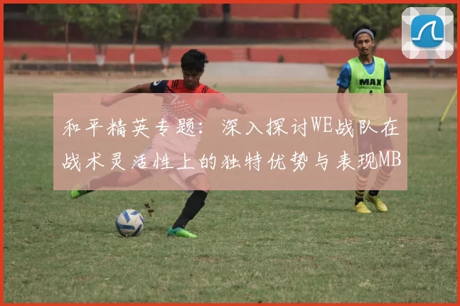 和平精英专题：深入探讨WE战队在战术灵活性上的独特优势与表现MBA