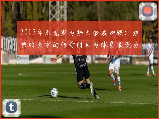 2015年尼克斯与热火激战回顾：经典对决中的传奇时刻与球员表现分析