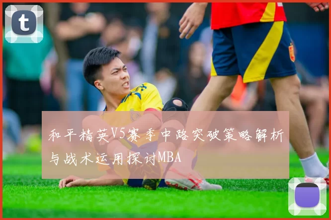 和平精英V5赛季中路突破策略解析与战术运用探讨MBA