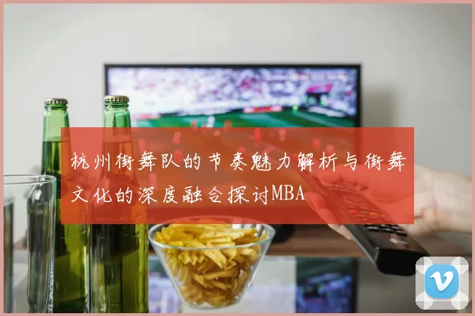 杭州街舞队的节奏魅力解析与街舞文化的深度融合探讨MBA