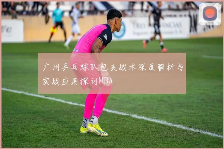 广州乒乓球队包夹战术深度解析与实战应用探讨MBA