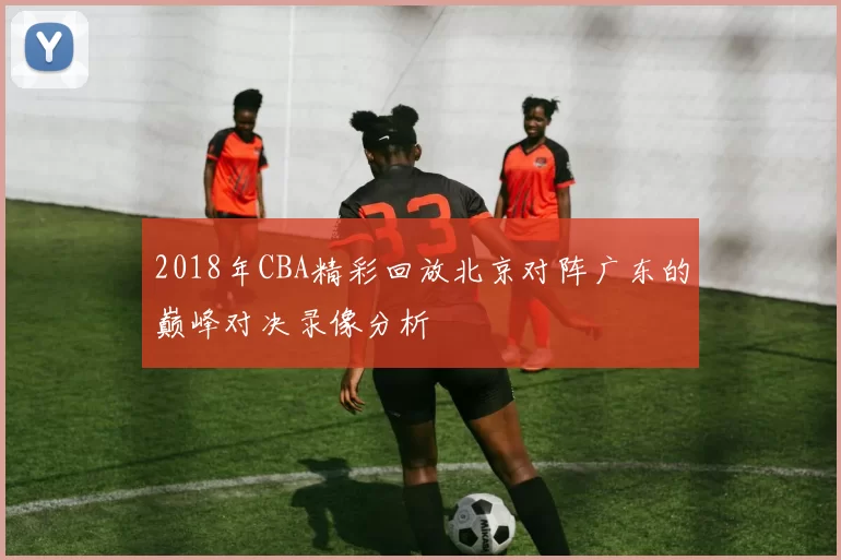 2018年CBA精彩回放北京对阵广东的巅峰对决录像分析