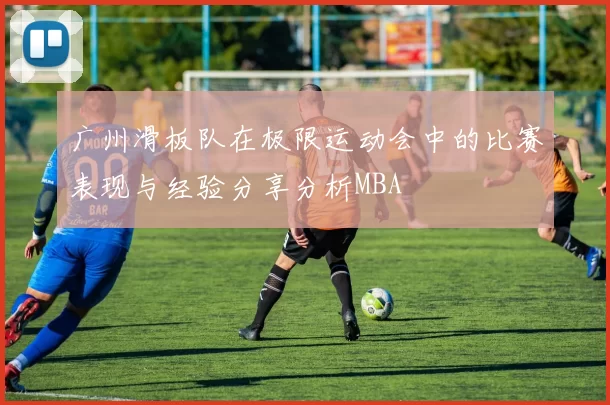广州滑板队在极限运动会中的比赛表现与经验分享分析MBA