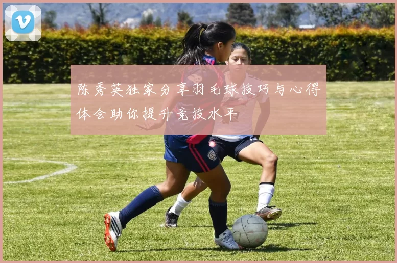 陈秀英独家分享羽毛球技巧与心得体会助你提升竞技水平