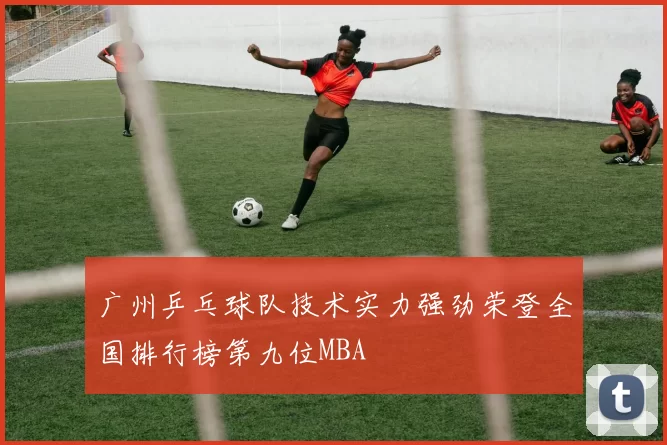 广州乒乓球队技术实力强劲荣登全国排行榜第九位MBA