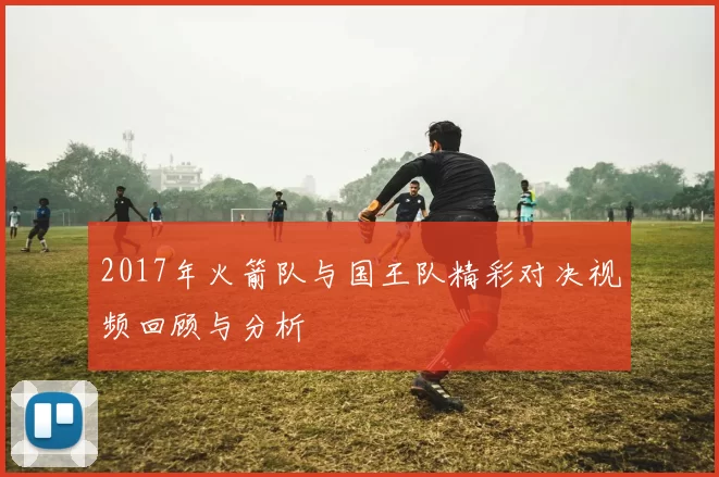 2017年火箭队与国王队精彩对决视频回顾与分析