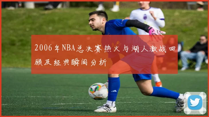 2006年NBA总决赛热火与湖人激战回顾及经典瞬间分析