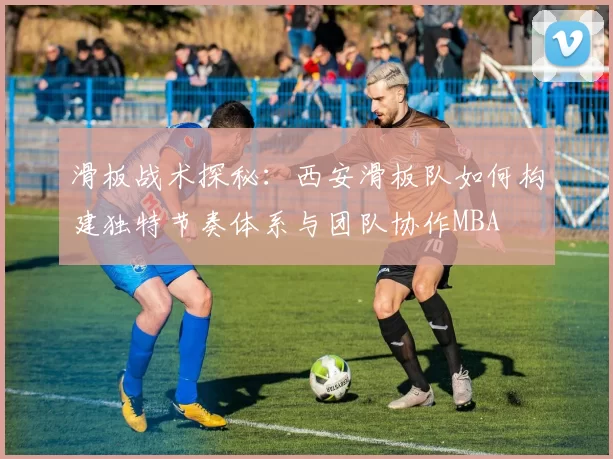 滑板战术探秘：西安滑板队如何构建独特节奏体系与团队协作MBA