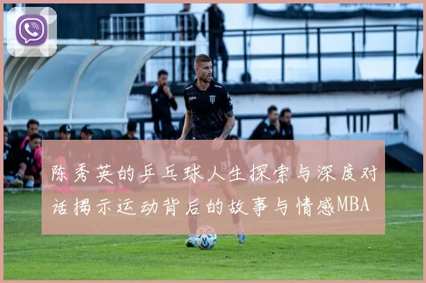 陈秀英的乒乓球人生探索与深度对话揭示运动背后的故事与情感MBA