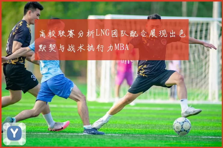 高校联赛分析LNG团队配合展现出色默契与战术执行力MBA