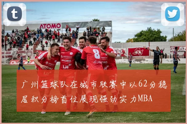 广州篮球队在城市联赛中以62分稳居积分榜首位展现强劲实力MBA