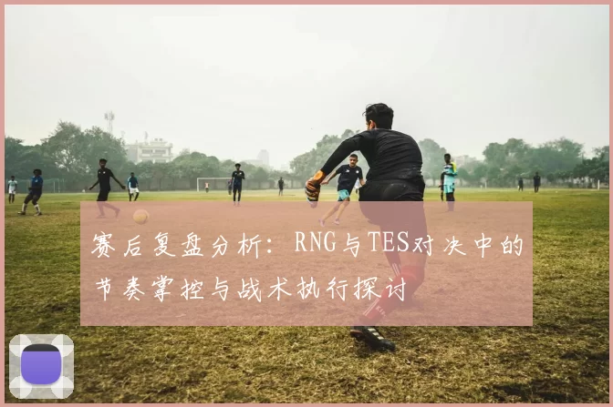 赛后复盘分析：RNG与TES对决中的节奏掌控与战术执行探讨
