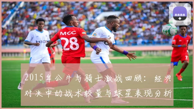 2015年公牛与骑士激战回顾：经典对决中的战术较量与球星表现分析